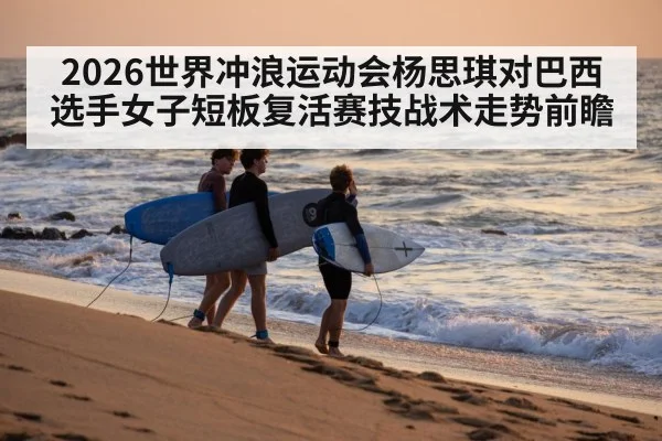 2026世界冲浪运动会杨思琪对巴西选手女子短板复活赛技战术走势前瞻