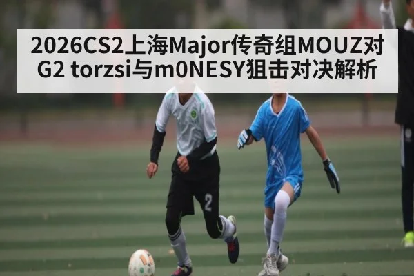 2026CS2上海Major传奇组MOUZ对G2 torzsi与m0NESY狙击对决解析