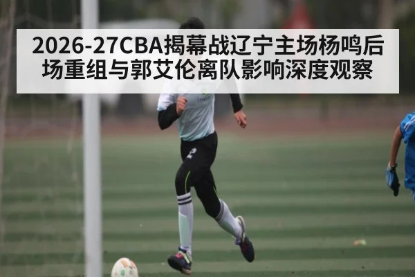 2026-27CBA揭幕战辽宁主场杨鸣后场重组与郭艾伦离队影响深度观察